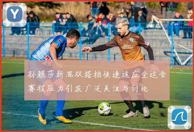 孙颖莎新混双搭档快速适应全运会赛程压力引发广泛关注与讨论