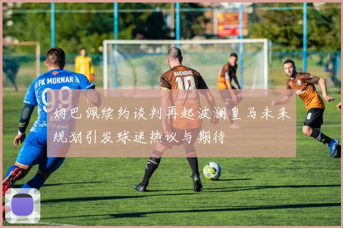 姆巴佩续约谈判再起波澜皇马未来规划引发球迷热议与期待