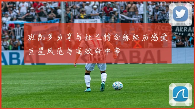 班凯罗分享与杜兰特合练经历感受巨星风范与高效命中率