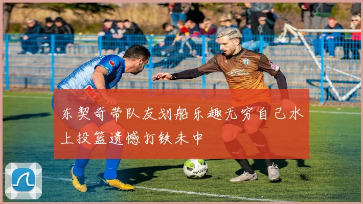 东契奇带队友划船乐趣无穷自己水上投篮遗憾打铁未中