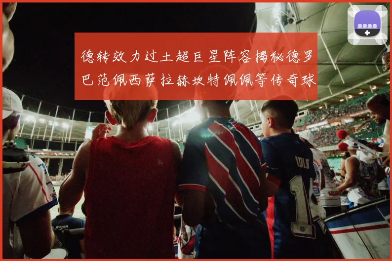 德转效力过土超巨星阵容揭秘德罗巴范佩西萨拉赫坎特佩佩等传奇球星齐聚