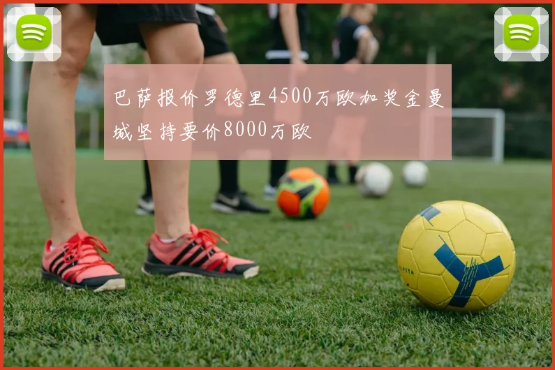 巴萨报价罗德里4500万欧加奖金曼城坚持要价8000万欧