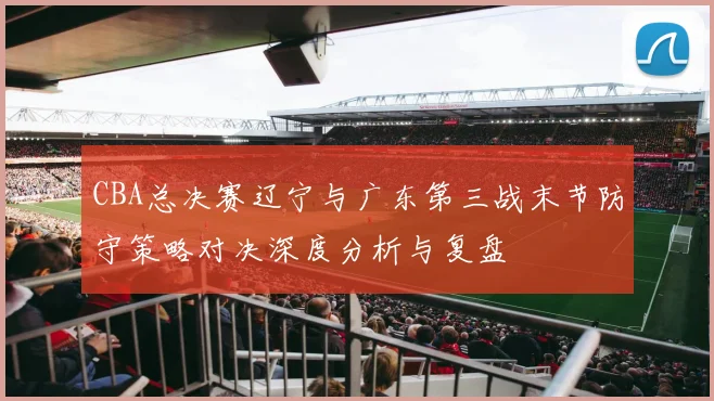 CBA总决赛辽宁与广东第三战末节防守策略对决深度分析与复盘