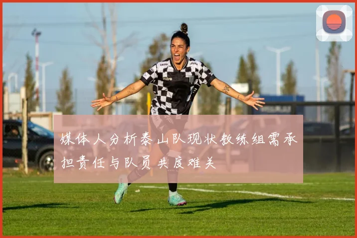 媒体人分析泰山队现状教练组需承担责任与队员共度难关